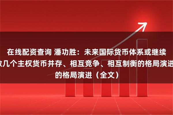 在线配资查询 潘功胜：未来国际货币体系或继续朝着少数几个主权货币并存、相互竞争、相互制衡的格局演进（全文）