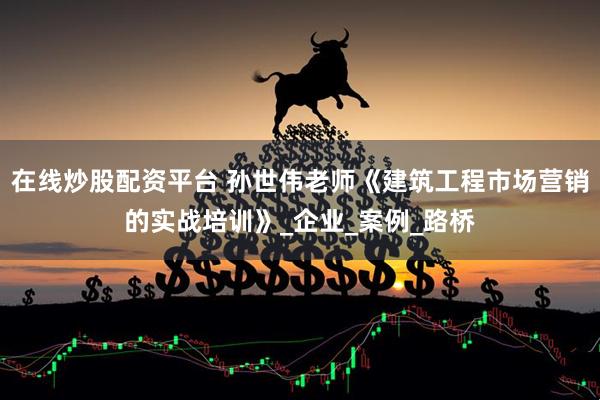 在线炒股配资平台 孙世伟老师《建筑工程市场营销的实战培训》_企业_案例_路桥
