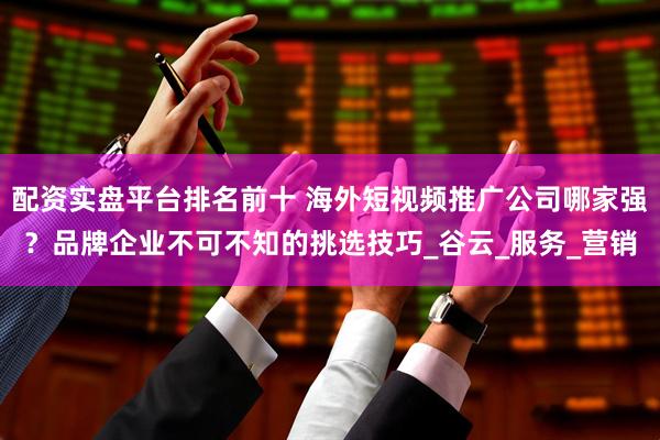 配资实盘平台排名前十 海外短视频推广公司哪家强？品牌企业不可不知的挑选技巧_谷云_服务_营销