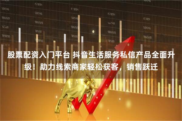 股票配资入门平台 抖音生活服务私信产品全面升级！助力线索商家轻松获客，销售跃迁