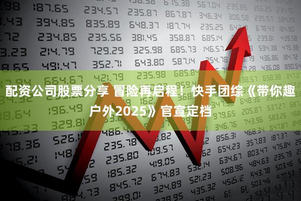 配资公司股票分享 冒险再启程！快手团综《带你趣户外2025》官宣定档