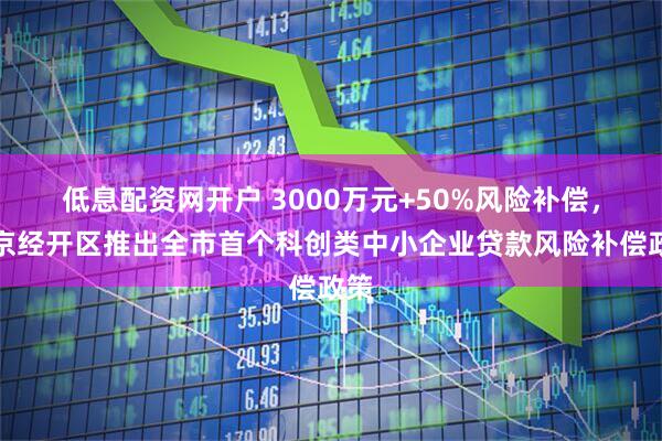低息配资网开户 3000万元+50%风险补偿，北京经开区推出全市首个科创类中小企业贷款风险补偿政策