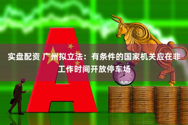 实盘配资 广州拟立法：有条件的国家机关应在非工作时间开放停车场