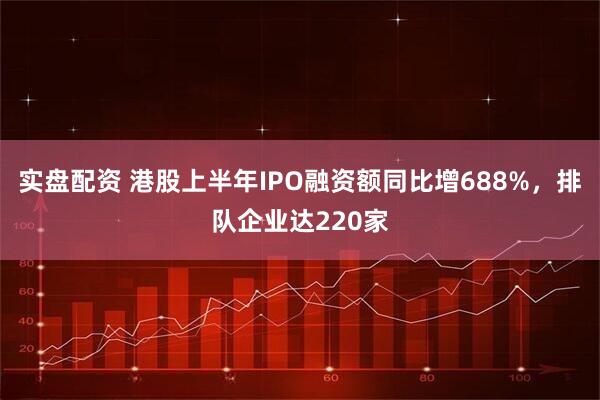实盘配资 港股上半年IPO融资额同比增688%，排队企业达220家