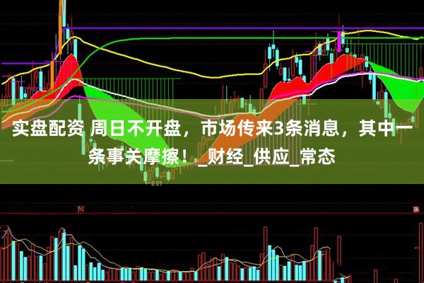 实盘配资 周日不开盘，市场传来3条消息，其中一条事关摩擦！_财经_供应_常态
