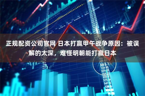 正规配资公司官网 日本打赢甲午战争原因：被误解的太深，难怪明朝能打赢日本