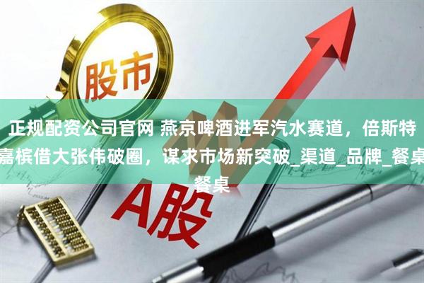 正规配资公司官网 燕京啤酒进军汽水赛道，倍斯特嘉槟借大张伟破圈，谋求市场新突破_渠道_品牌_餐桌
