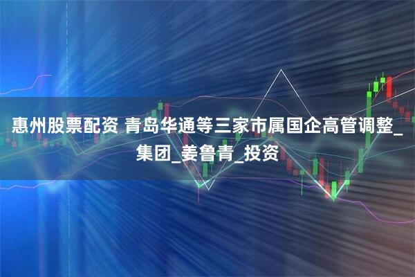 惠州股票配资 青岛华通等三家市属国企高管调整_集团_姜鲁青_投资