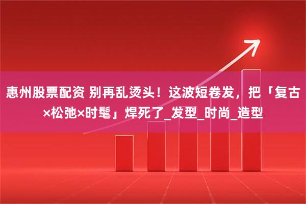 惠州股票配资 别再乱烫头！这波短卷发，把「复古×松弛×时髦」焊死了_发型_时尚_造型