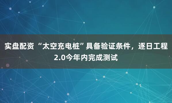 实盘配资 “太空充电桩”具备验证条件，逐日工程2.0今年内完成测试