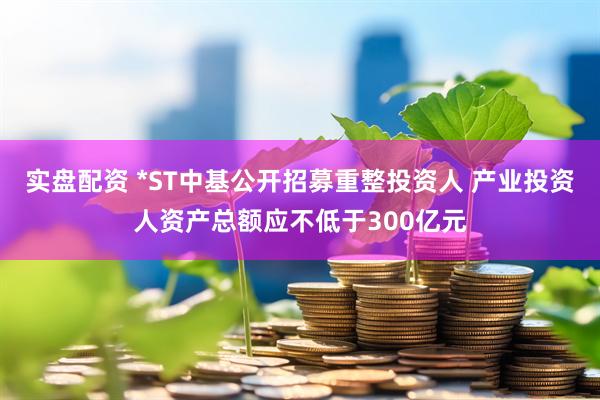 实盘配资 *ST中基公开招募重整投资人 产业投资人资产总额应不低于300亿元