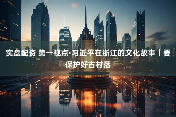 实盘配资 第一视点·习近平在浙江的文化故事丨要保护好古村落