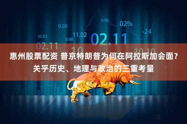惠州股票配资 普京特朗普为何在阿拉斯加会面？关乎历史、地理与政治的三重考量