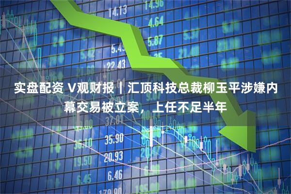 实盘配资 V观财报｜汇顶科技总裁柳玉平涉嫌内幕交易被立案，上任不足半年