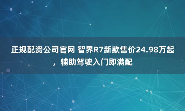 正规配资公司官网 智界R7新款售价24.98万起，辅助驾驶入门即满配