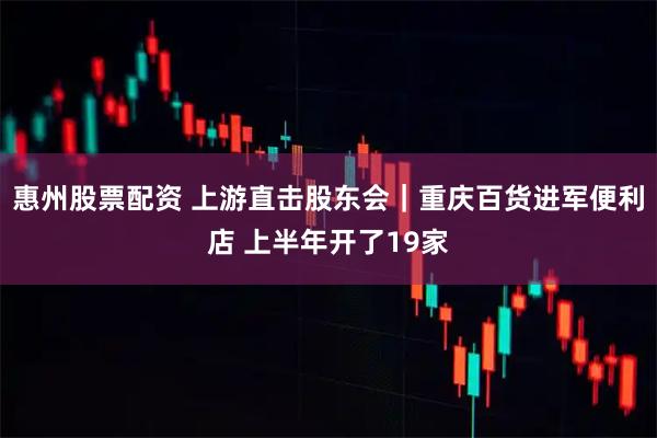 惠州股票配资 上游直击股东会｜重庆百货进军便利店 上半年开了19家