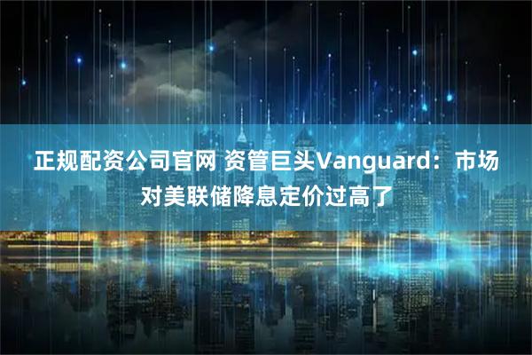 正规配资公司官网 资管巨头Vanguard：市场对美联储降息定价过高了