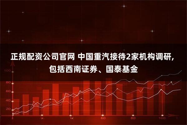 正规配资公司官网 中国重汽接待2家机构调研, 包括西南证券、国泰基金