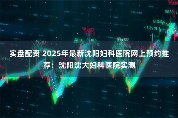 实盘配资 2025年最新沈阳妇科医院网上预约推荐：沈阳沈大妇科医院实测