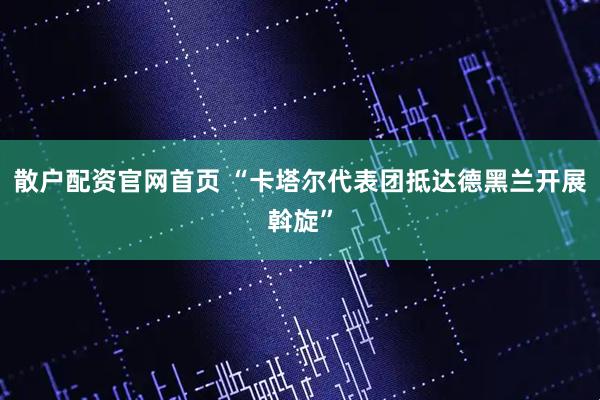 散户配资官网首页 “卡塔尔代表团抵达德黑兰开展斡旋”