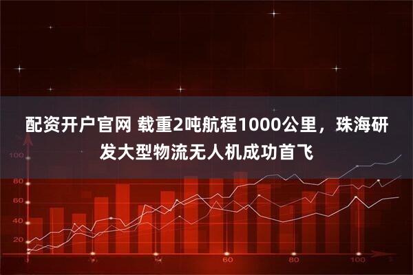 配资开户官网 载重2吨航程1000公里，珠海研发大型物流无人机成功首飞