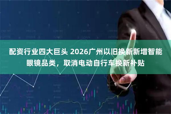 配资行业四大巨头 2026广州以旧换新新增智能眼镜品类，取消电动自行车换新补贴