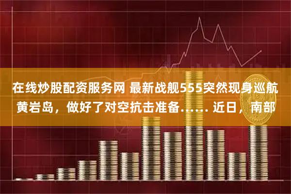 在线炒股配资服务网 最新战舰555突然现身巡航黄岩岛，做好了对空抗击准备…… 近日，南部