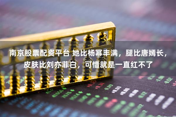 南京股票配资平台 她比杨幂丰满，腿比唐嫣长，皮肤比刘亦菲白，可惜就是一直红不了