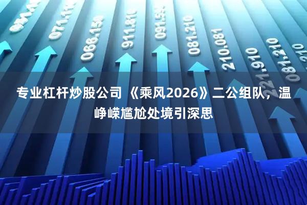 专业杠杆炒股公司 《乘风2026》二公组队，温峥嵘尴尬处境引深思